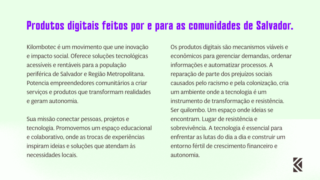 "Produtos digitais feitos por e para as comunidades de Salvador. Kilombotec é um movimento que une inovação e impacto social, oferecendo soluções tecnológicas acessíveis e rentáveis para a população periférica de Salvador e Região Metropolitana. Acreditamos no potencial empreendedor das nossas comunidades para criar serviços e produtos que transformam realidades e geram autonomia. Nossa missão é conectar pessoas, projetos e tecnologia para construir um futuro mais inclusivo e próspero. Promovemos um espaço educacional e colaborativo, onde as trocas de experiências inspiram ideias e soluções que atendam às necessidades locais. A tecnologia é nossa ferramenta principal, e a conhecemos profundamente para guiar nossos passos. Os produtos digitais que desenvolvemos são mecanismos viáveis e econômicos para gerenciar demandas, ordenar informações e automatizar processos. Queremos reparar parte dos prejuízos sociais causados pelo racismo e pela colonização, criando um ambiente onde a tecnologia seja um instrumento de transformação e resistência. Somos quilombo. Um espaço onde ideias se encontram para se tornarem negócios por meio dos recursos da TI. Os quilombos são lugares de resistência e sobrevivência, e hoje, mais do que nunca, precisamos criar e conceber. A tecnologia é essencial para enfrentar as lutas do dia a dia e construir um entorno fértil de crescimento financeiro e autonomia. Kilombotec é uma ideia em movimento. Nosso objetivo é ser referência em soluções tecnológicas que promovam transformação social, empoderamento e autonomia para as comunidades periféricas. Juntos, vamos transformar ideias em realidade."